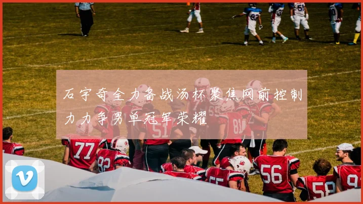 石宇奇全力备战汤杯聚焦网前控制力力争男单冠军荣耀